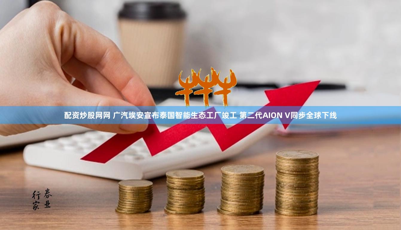 配资炒股网网 广汽埃安宣布泰国智能生态工厂竣工 第二代AION V同步全球下线