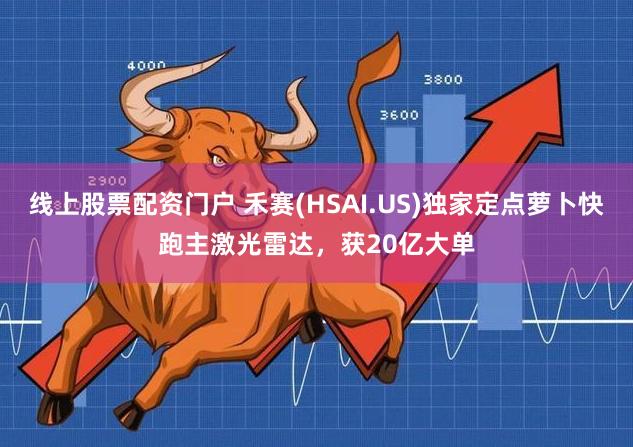 线上股票配资门户 禾赛(HSAI.US)独家定点萝卜快跑主激光雷达，获20亿大单