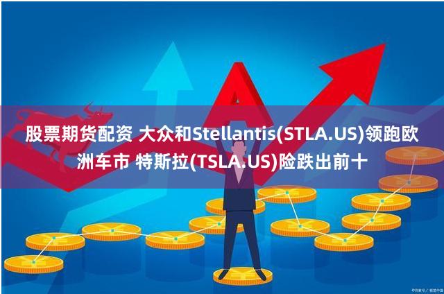 股票期货配资 大众和Stellantis(STLA.US)领跑欧洲车市 特斯拉(TSLA.US)险跌出前十