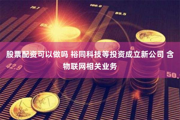 股票配资可以做吗 裕同科技等投资成立新公司 含物联网相关业务