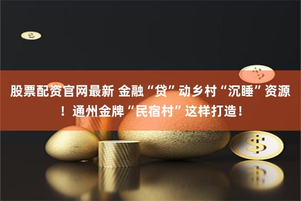 股票配资官网最新 金融“贷”动乡村“沉睡”资源！通州金牌“民宿村”这样打造！