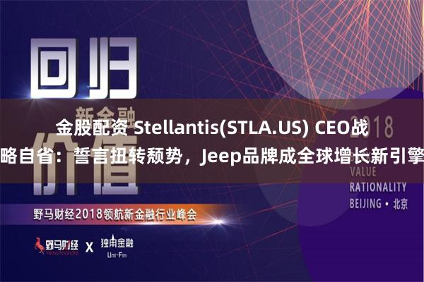 金股配资 Stellantis(STLA.US) CEO战略自省：誓言扭转颓势，Jeep品牌成全球增长新引擎