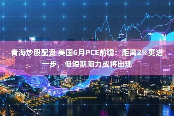 青海炒股配资 美国6月PCE前瞻：距离2%更进一步，但短期阻力或将出现