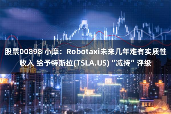 股票00898 小摩：Robotaxi未来几年难有实质性收入 给予特斯拉(TSLA.US)“减持”评级